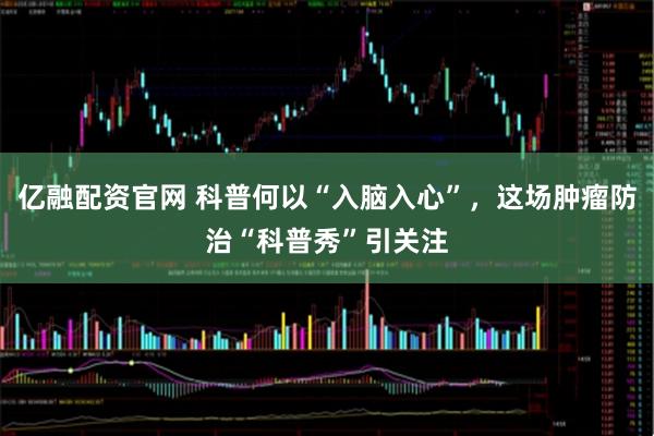 亿融配资官网 科普何以“入脑入心”，这场肿瘤防治“科普秀”引关注