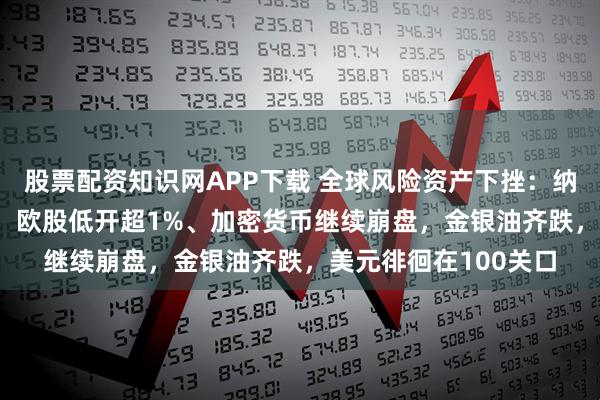 股票配资知识网APP下载 全球风险资产下挫：纳指100期货跌超1%，欧股低开超1%、加密货币继续崩盘，金银油齐跌，美元徘徊在100关口