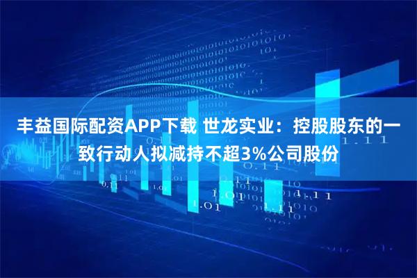 丰益国际配资APP下载 世龙实业:控股股东的一致行动人拟减持不超3%公司股份