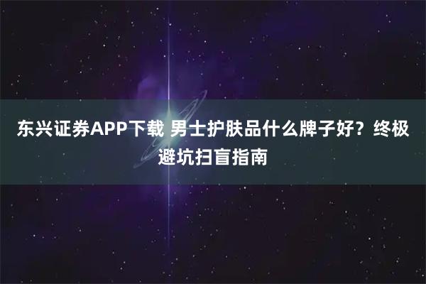 东兴证券APP下载 男士护肤品什么牌子好?终极避坑扫盲指南