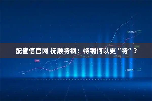 配查信官网 抚顺特钢：特钢何以更“特”？