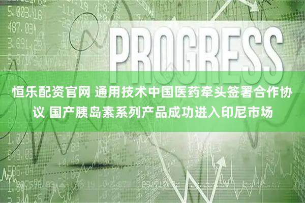 恒乐配资官网 通用技术中国医药牵头签署合作协议 国产胰岛素系列产品成功进入印尼市场