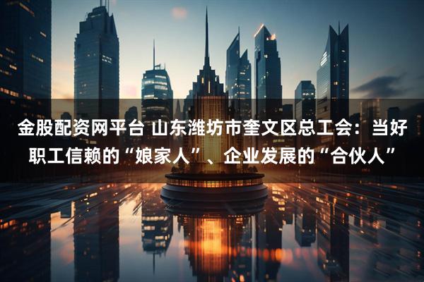 金股配资网平台 山东潍坊市奎文区总工会：当好职工信赖的“娘家人”、企业发展的“合伙人”