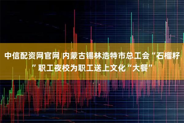 中信配资网官网 内蒙古锡林浩特市总工会“石榴籽”职工夜校为职工送上文化“大餐”