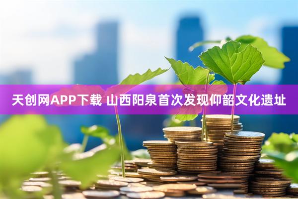 天创网APP下载 山西阳泉首次发现仰韶文化遗址