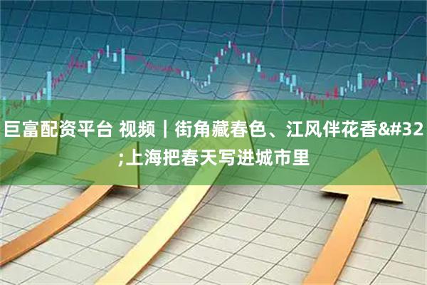 巨富配资平台 视频｜街角藏春色、江风伴花香 上海把春天写进城市里