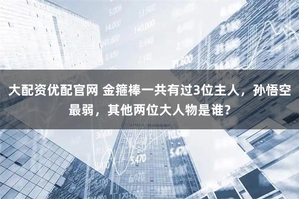 大配资优配官网 金箍棒一共有过3位主人，孙悟空最弱，其他两位大人物是谁？