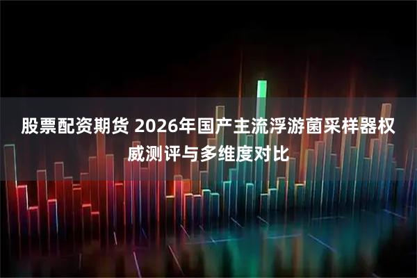 股票配资期货 2026年国产主流浮游菌采样器权威测评与多维度对比