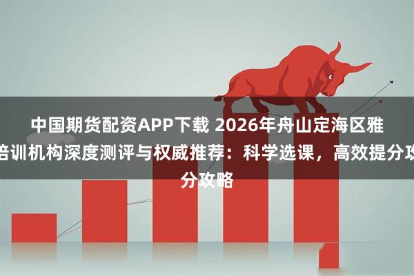 中国期货配资APP下载 2026年舟山定海区雅思培训机构深度测评与权威推荐：科学选课，高效提分攻略