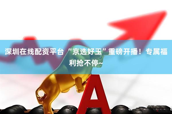 深圳在线配资平台 “京选好玉”重磅开播！专属福利抢不停~