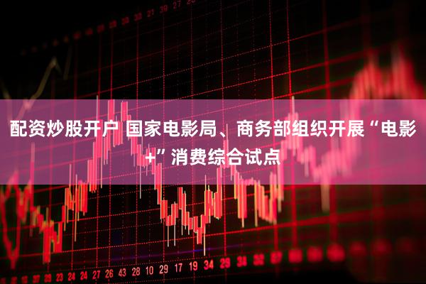 配资炒股开户 国家电影局、商务部组织开展“电影+”消费综合试点