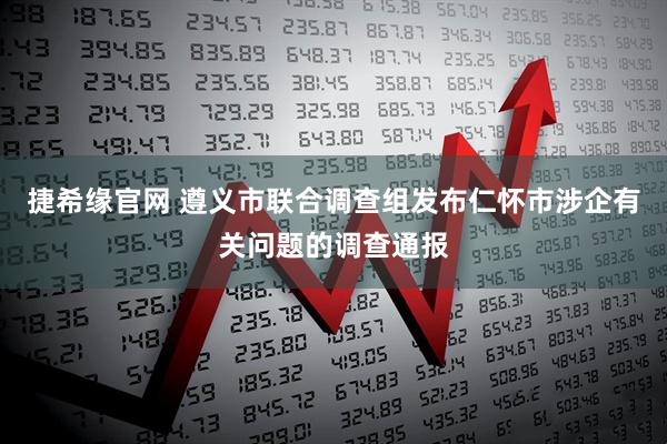 捷希缘官网 遵义市联合调查组发布仁怀市涉企有关问题的调查通报
