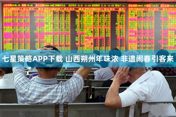 七星策略APP下载 山西朔州年味浓 非遗闹春引客来