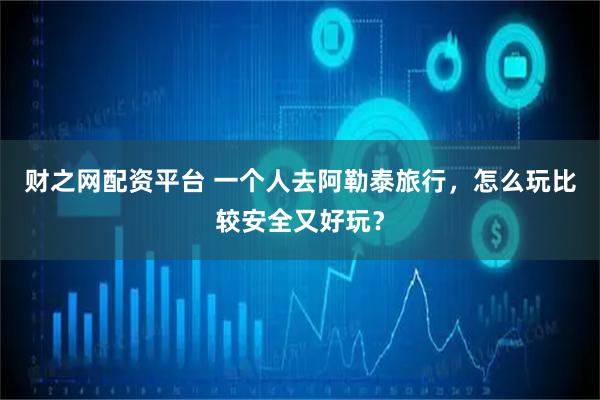 财之网配资平台 一个人去阿勒泰旅行，怎么玩比较安全又好玩？