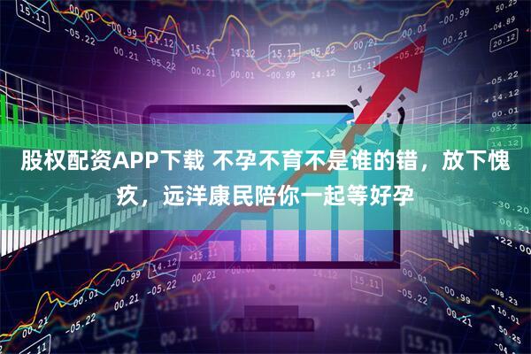 股权配资APP下载 不孕不育不是谁的错，放下愧疚，远洋康民陪你一起等好孕