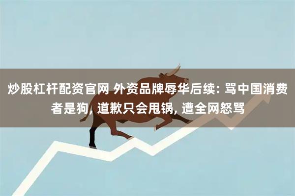 炒股杠杆配资官网 外资品牌辱华后续: 骂中国消费者是狗, 道歉只会甩锅, 遭全网怒骂