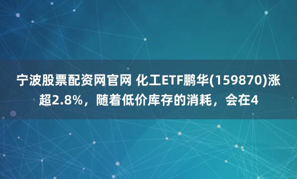 宁波股票配资网官网 化工ETF鹏华(159870)涨超2.8%，随着低价库存的消耗，会在4