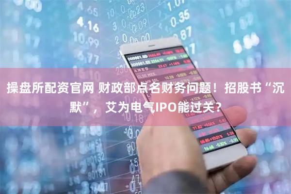 操盘所配资官网 财政部点名财务问题！招股书“沉默”，艾为电气IPO能过关？
