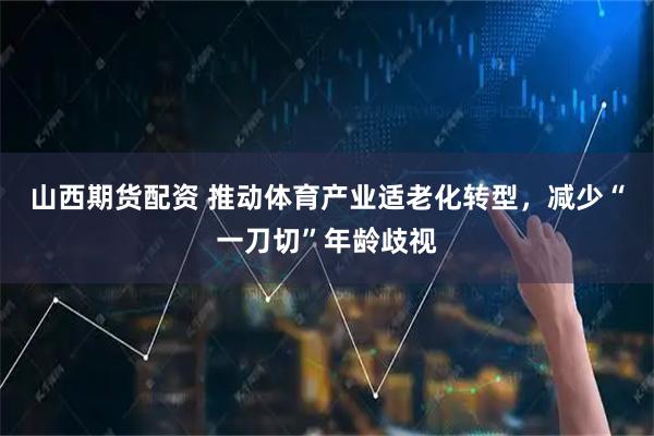 山西期货配资 推动体育产业适老化转型，减少“一刀切”年龄歧视