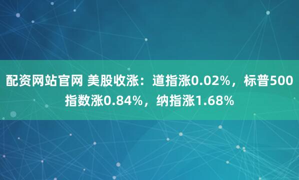 配资网站官网 美股收涨：道指涨0.02%，标普500指数涨0.84%，纳指涨1.68%
