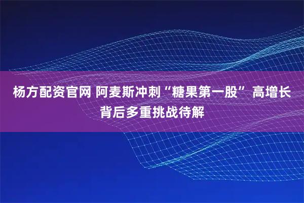 杨方配资官网 阿麦斯冲刺“糖果第一股” 高增长背后多重挑战待解
