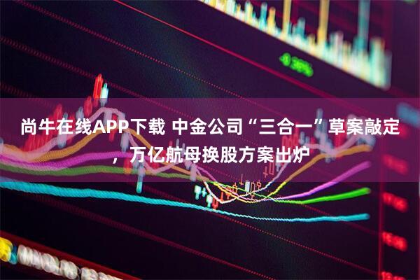尚牛在线APP下载 中金公司“三合一”草案敲定，万亿航母换股方案出炉