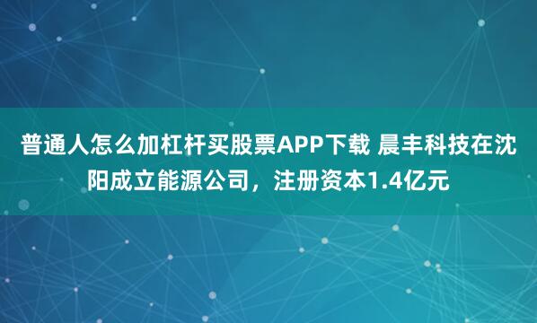 普通人怎么加杠杆买股票APP下载 晨丰科技在沈阳成立能源公司，注册资本1.4亿元