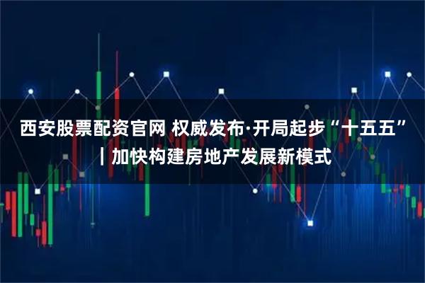 西安股票配资官网 权威发布·开局起步“十五五”｜加快构建房地产发展新模式