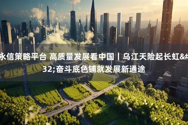永信策略平台 高质量发展看中国丨乌江天险起长虹 奋斗底色铺就发展新通途